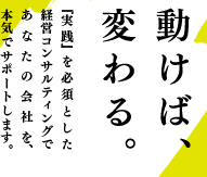 動けば、変わる。『実践』を必須とした経営コンサルティングであなたの会社を、本気でサポートします。