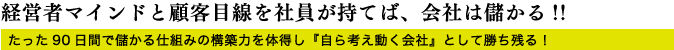 経営者マインドと顧客目線を社員が持てば、会社は儲かる!!たった90日間で儲かる仕組みの構築力を体得し『自ら考え動く会社』として勝ち残る！