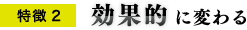 特徴2 効果的に変わる